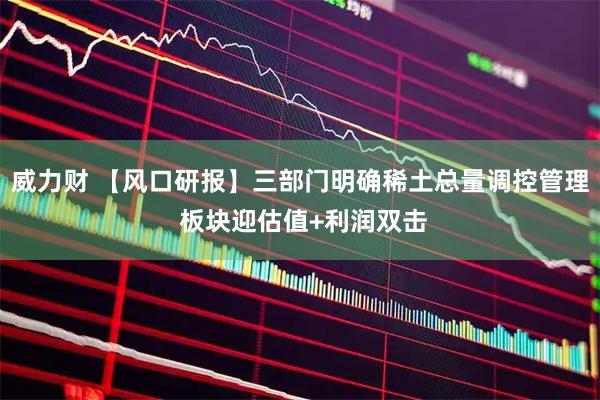 威力财 【风口研报】三部门明确稀土总量调控管理 板块迎估值+利润双击