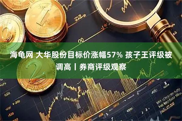 海龟网 大华股份目标价涨幅57% 孩子王评级被调高丨券商评级观察