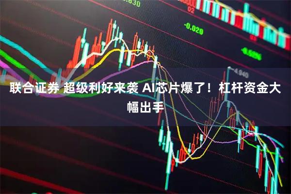 联合证券 超级利好来袭 AI芯片爆了！杠杆资金大幅出手