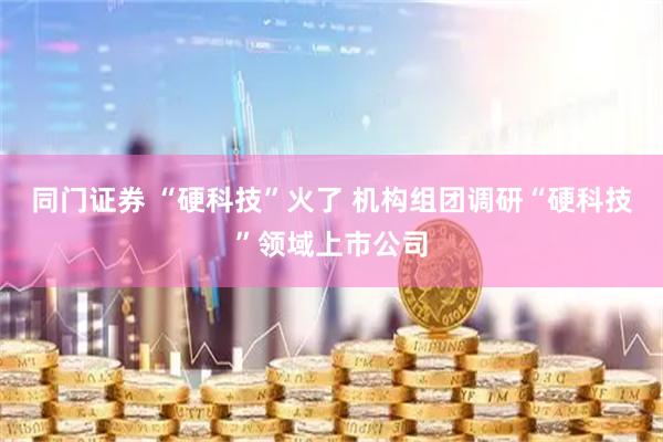 同门证券 “硬科技”火了 机构组团调研“硬科技”领域上市公司