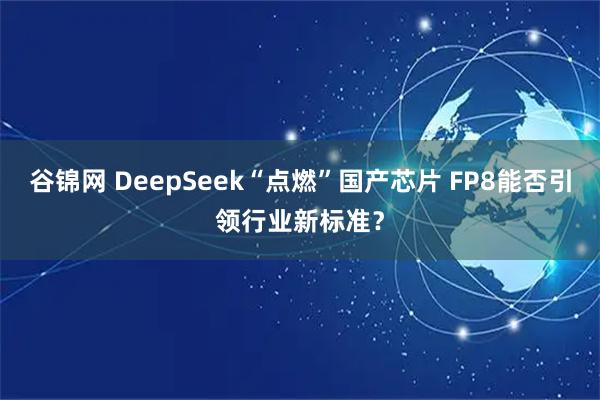 谷锦网 DeepSeek“点燃”国产芯片 FP8能否引领行业新标准？