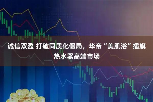 诚信双盈 打破同质化僵局，华帝“美肌浴”插旗热水器高端市场