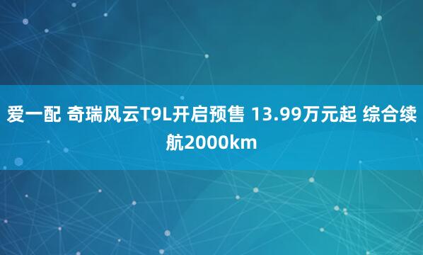 爱一配 奇瑞风云T9L开启预售 13.99万元起 综合续航2000km