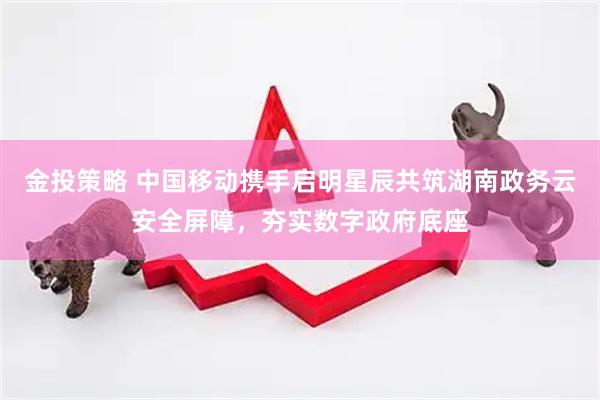 金投策略 中国移动携手启明星辰共筑湖南政务云安全屏障，夯实数字政府底座