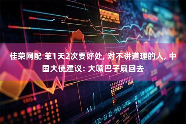 佳荣网配 菲1天2次要好处, 对不讲道理的人, 中国大使建议: 大嘴巴子扇回去