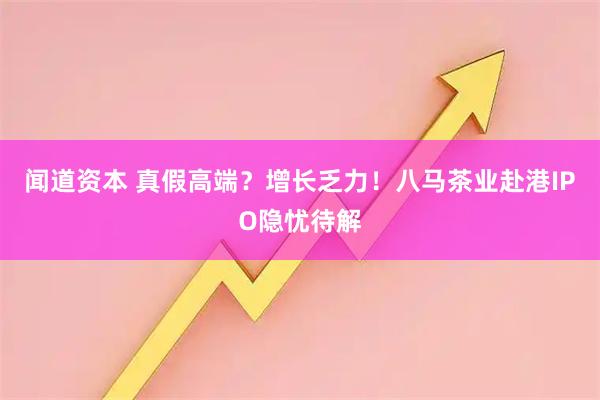 闻道资本 真假高端？增长乏力！八马茶业赴港IPO隐忧待解