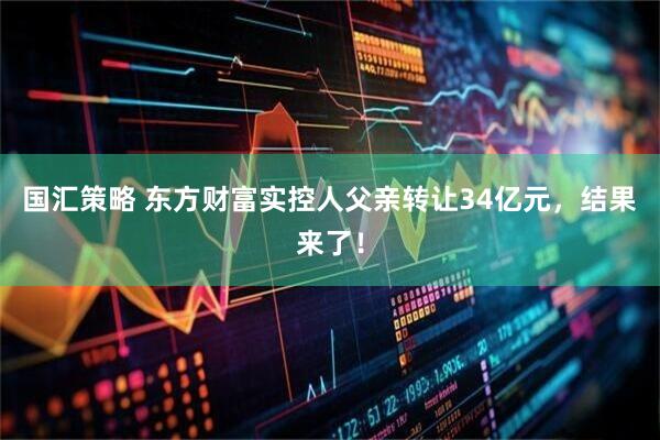 国汇策略 东方财富实控人父亲转让34亿元，结果来了！