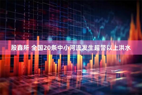 股鑫所 全国20条中小河流发生超警以上洪水
