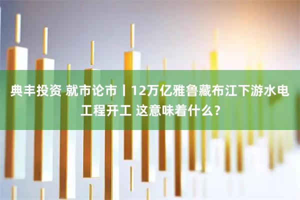 典丰投资 就市论市丨12万亿雅鲁藏布江下游水电工程开工 这意味着什么？