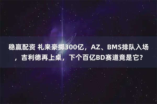 稳赢配资 礼来豪掷300亿，AZ、BMS排队入场，吉利德再上桌，下个百亿BD赛道竟是它？