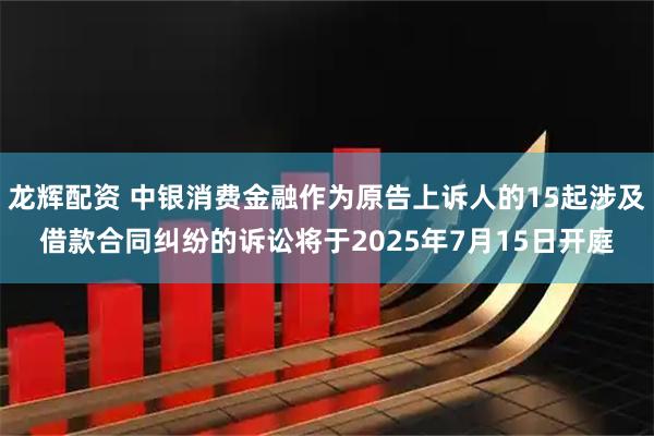 龙辉配资 中银消费金融作为原告上诉人的15起涉及借款合同纠纷的诉讼将于2025年7月15日开庭