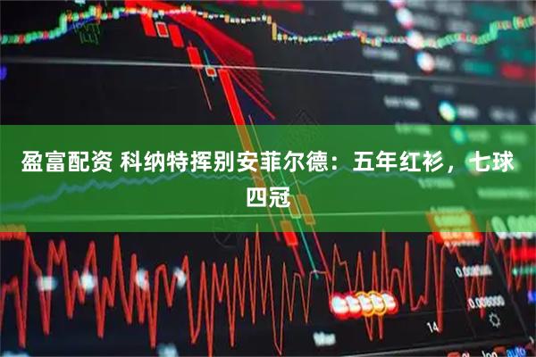盈富配资 科纳特挥别安菲尔德：五年红衫，七球四冠