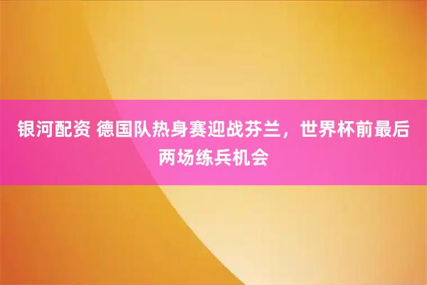 银河配资 德国队热身赛迎战芬兰，世界杯前最后两场练兵机会