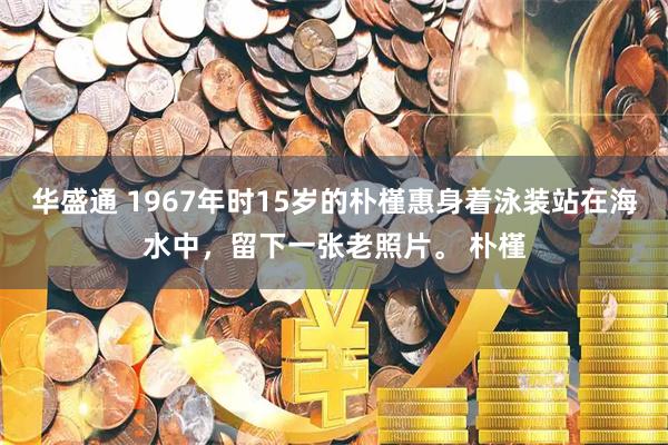 华盛通 1967年时15岁的朴槿惠身着泳装站在海水中，留下一张老照片。 朴槿
