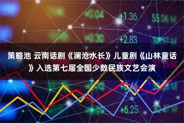 策略池 云南话剧《澜沧水长》儿童剧《山林童话》入选第七届全国少数民族文艺会演