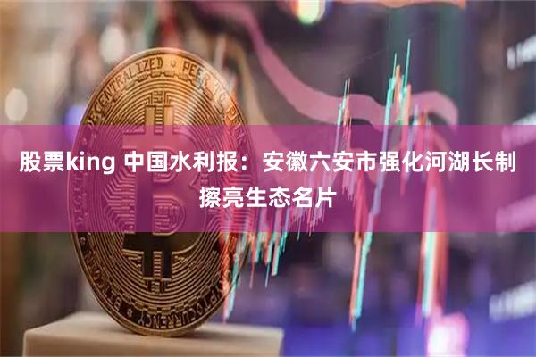 股票king 中国水利报：安徽六安市强化河湖长制擦亮生态名片