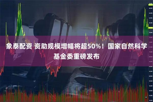 象泰配资 资助规模增幅将超50%！国家自然科学基金委重磅发布