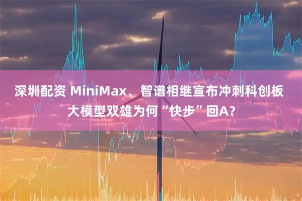 深圳配资 MiniMax、智谱相继宣布冲刺科创板 大模型双雄为何“快步”回A？