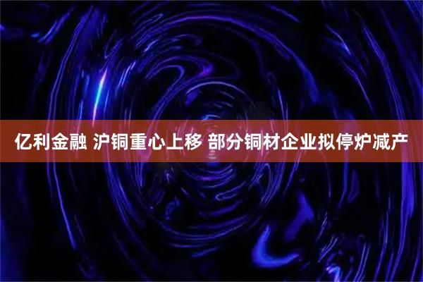 亿利金融 沪铜重心上移 部分铜材企业拟停炉减产