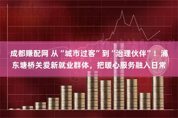 成都赚配网 从“城市过客”到“治理伙伴”！浦东塘桥关爱新就业群体，把暖心服务融入日常