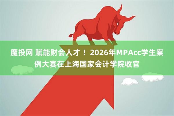 魔投网 赋能财会人才 ！2026年MPAcc学生案例大赛在上海国家会计学院收官