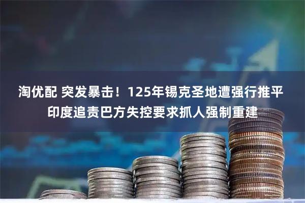 淘优配 突发暴击！125年锡克圣地遭强行推平 印度追责巴方失控要求抓人强制重建