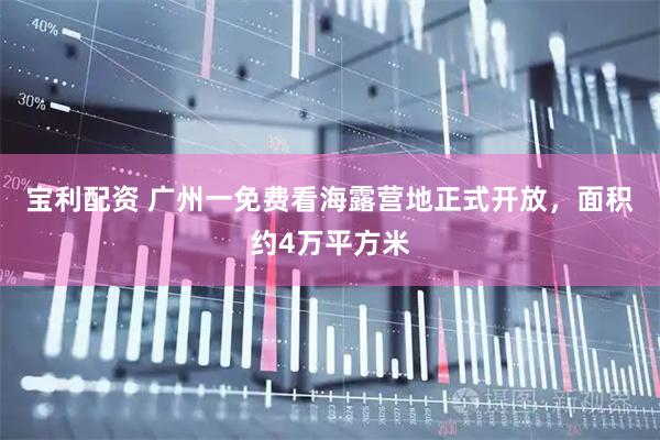 宝利配资 广州一免费看海露营地正式开放，面积约4万平方米