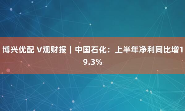 博兴优配 V观财报｜中国石化：上半年净利同比增19.3%